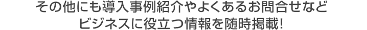 その他にも導入事例紹介やよくあるお問合せなどビジネスに役立つ情報を随時掲載！